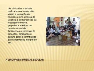 A LINGUAGEM MUSICAL ESCOLAR
As atividades musicais
realizadas na escola não
visam a formação de
músicos e sim, através da
vivência e compreensão da
linguagem musical,
propiciar a abertura de
canais sensoriais,
facilitando a expressão de
emoções, ampliando a
cultura geral e contribuindo
para a formação integral do
ser.
 