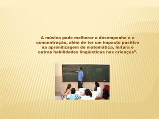A música pode melhorar o desempenho e a
concentração, além de ter um impacto positivo
na aprendizagem de matemática, leitura e
outras habilidades lingüísticas nas crianças”.
 