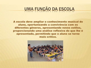 UMA FUNÇÃO DA ESCOLA
A escola deve ampliar o conhecimento musical do
aluno, oportunizando a convivência com os
diferentes gêneros, apresentando novos estilos,
proporcionando uma análise reflexiva do que lhe é
apresentado, permitindo que o aluno se torne
mais crítico.
 