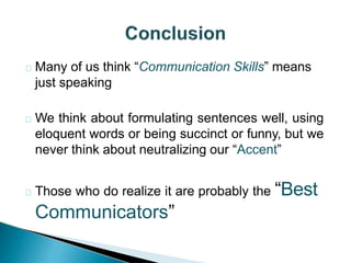 Many of us think “Communication Skills” means
just speaking
We think about formulating sentences well, using
eloquent words or being succinct or funny, but we
never think about neutralizing our “Accent”
Those who do realize it are probably the “Best
Communicators”
 