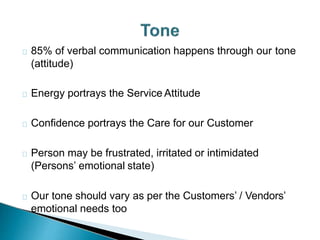 85% of verbal communication happens through our tone
(attitude)
Energy portrays the Service Attitude
Confidence portrays the Care for our Customer
Person may be frustrated, irritated or intimidated
(Persons’ emotional state)
Our tone should vary as per the Customers’ / Vendors’
emotional needs too
 
