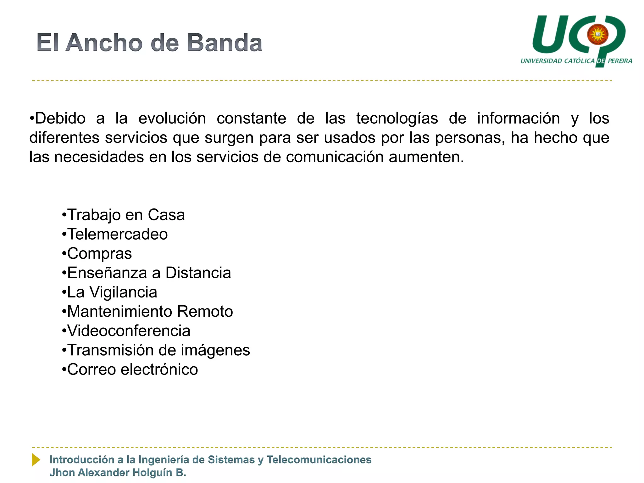 •Debido a la evolución constante de las tecnologías de información y los
diferentes servicios que surgen para ser usados por las personas, ha hecho que
las necesidades en los servicios de comunicación aumenten.


    •Trabajo en Casa
    •Telemercadeo
    •Compras
    •Enseñanza a Distancia
    •La Vigilancia
    •Mantenimiento Remoto
    •Videoconferencia
    •Transmisión de imágenes
    •Correo electrónico




  Introducción a la Ingeniería de Sistemas y Telecomunicaciones
  Jhon Alexander Holguín B.
 