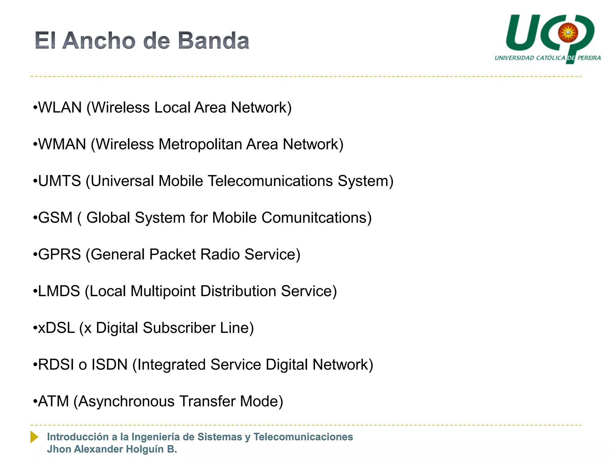 •WLAN (Wireless Local Area Network)

•WMAN (Wireless Metropolitan Area Network)

•UMTS (Universal Mobile Telecomunications System)

•GSM ( Global System for Mobile Comunitcations)

•GPRS (General Packet Radio Service)

•LMDS (Local Multipoint Distribution Service)

•xDSL (x Digital Subscriber Line)

•RDSI o ISDN (Integrated Service Digital Network)

•ATM (Asynchronous Transfer Mode)

  Introducción a la Ingeniería de Sistemas y Telecomunicaciones
  Jhon Alexander Holguín B.
 
