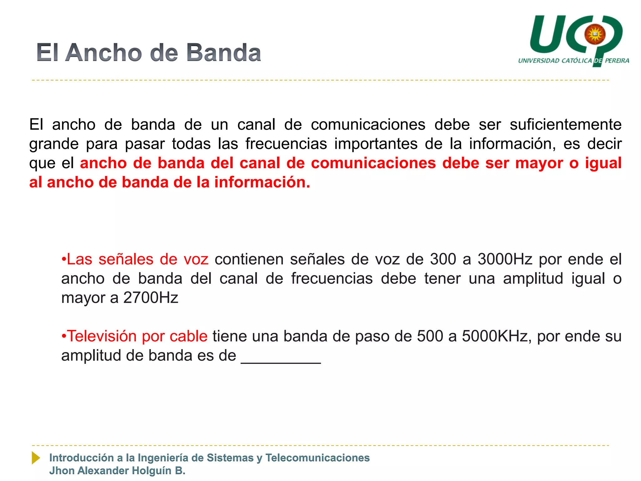 El ancho de banda de un canal de comunicaciones debe ser suficientemente
grande para pasar todas las frecuencias importantes de la información, es decir
que el ancho de banda del canal de comunicaciones debe ser mayor o igual
al ancho de banda de la información.



    •Las señales de voz contienen señales de voz de 300 a 3000Hz por ende el
    ancho de banda del canal de frecuencias debe tener una amplitud igual o
    mayor a 2700Hz

    •Televisión por cable tiene una banda de paso de 500 a 5000KHz, por ende su
    amplitud de banda es de _________




  Introducción a la Ingeniería de Sistemas y Telecomunicaciones
  Jhon Alexander Holguín B.
 