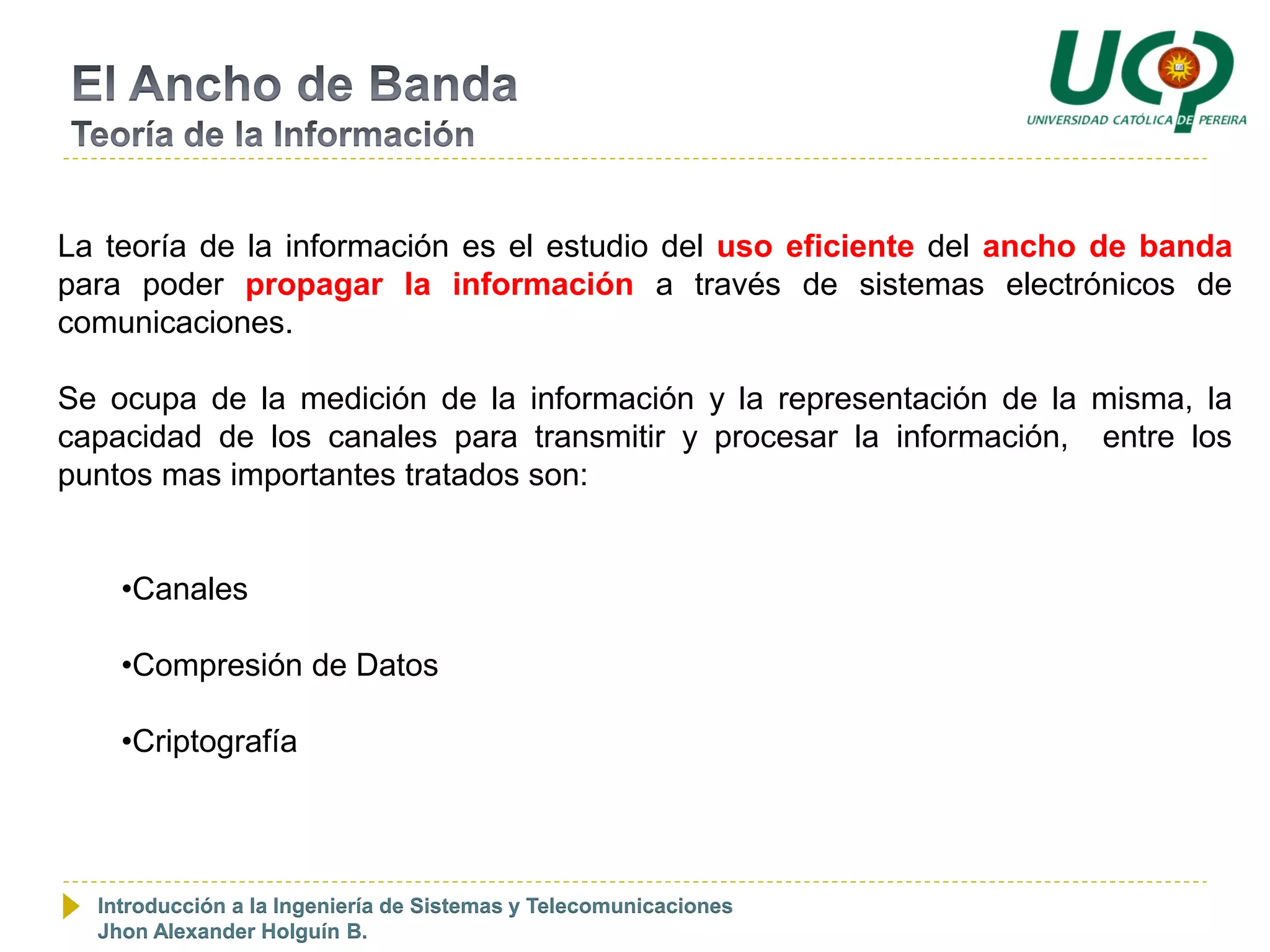 La teoría de la información es el estudio del uso eficiente del ancho de banda
para poder propagar la información a través de sistemas electrónicos de
comunicaciones.

Se ocupa de la medición de la información y la representación de la misma, la
capacidad de los canales para transmitir y procesar la información, entre los
puntos mas importantes tratados son:


    •Canales

    •Compresión de Datos

    •Criptografía




  Introducción a la Ingeniería de Sistemas y Telecomunicaciones
  Jhon Alexander Holguín B.
 