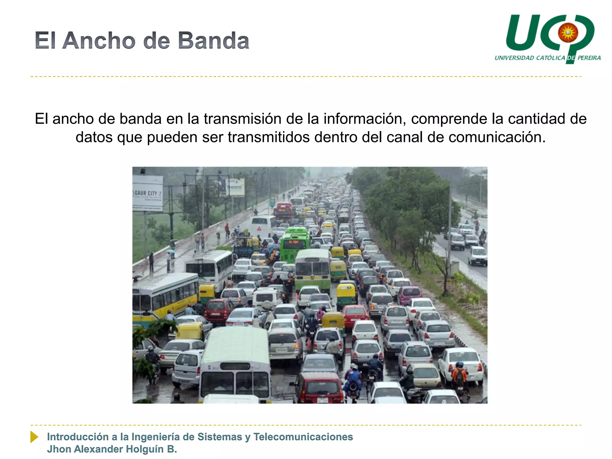 El ancho de banda en la transmisión de la información, comprende la cantidad de
      datos que pueden ser transmitidos dentro del canal de comunicación.




 Introducción a la Ingeniería de Sistemas y Telecomunicaciones
 Jhon Alexander Holguín B.
 