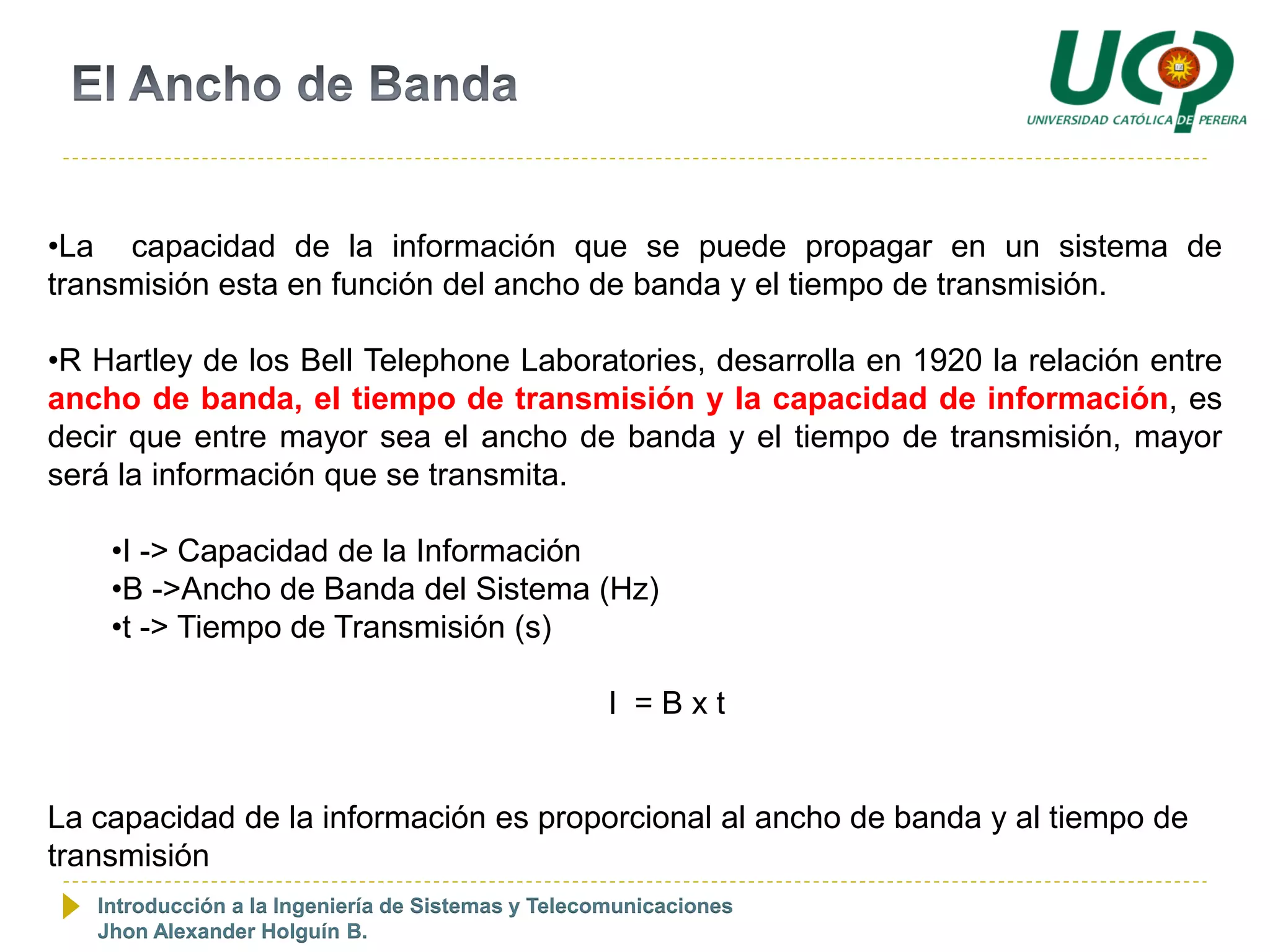 •La capacidad de la información que se puede propagar en un sistema de
transmisión esta en función del ancho de banda y el tiempo de transmisión.

•R Hartley de los Bell Telephone Laboratories, desarrolla en 1920 la relación entre
ancho de banda, el tiempo de transmisión y la capacidad de información, es
decir que entre mayor sea el ancho de banda y el tiempo de transmisión, mayor
será la información que se transmita.

    •I -> Capacidad de la Información
    •B ->Ancho de Banda del Sistema (Hz)
    •t -> Tiempo de Transmisión (s)

                                                    I =Bxt


La capacidad de la información es proporcional al ancho de banda y al tiempo de
transmisión
   Introducción a la Ingeniería de Sistemas y Telecomunicaciones
   Jhon Alexander Holguín B.
 