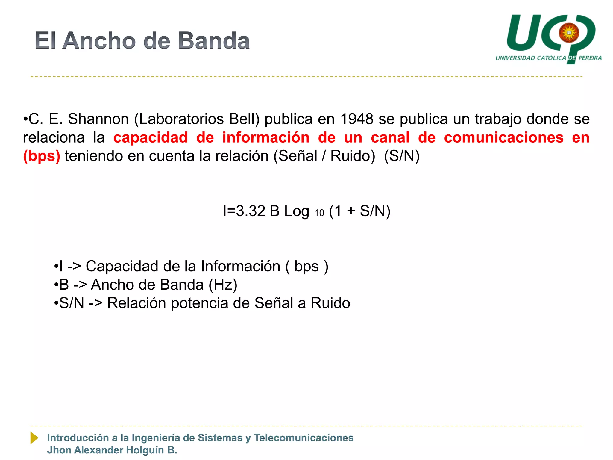 •C. E. Shannon (Laboratorios Bell) publica en 1948 se publica un trabajo donde se
relaciona la capacidad de información de un canal de comunicaciones en
(bps) teniendo en cuenta la relación (Señal / Ruido) (S/N)


                                     I=3.32 B Log 10 (1 + S/N)


    •I -> Capacidad de la Información ( bps )
    •B -> Ancho de Banda (Hz)
    •S/N -> Relación potencia de Señal a Ruido




   Introducción a la Ingeniería de Sistemas y Telecomunicaciones
   Jhon Alexander Holguín B.
 