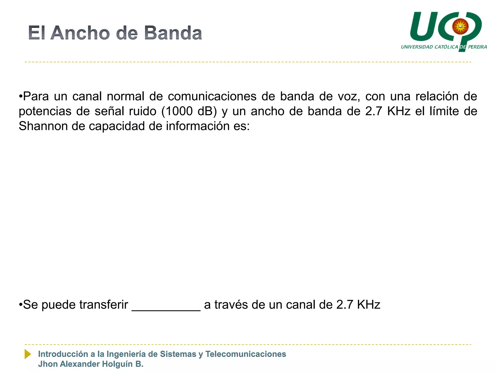 •Para un canal normal de comunicaciones de banda de voz, con una relación de
potencias de señal ruido (1000 dB) y un ancho de banda de 2.7 KHz el límite de
Shannon de capacidad de información es:




•Se puede transferir __________ a través de un canal de 2.7 KHz


   Introducción a la Ingeniería de Sistemas y Telecomunicaciones
   Jhon Alexander Holguín B.
 