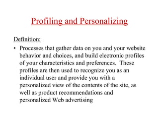 Profiling and Personalizing
Definition:
• Processes that gather data on you and your website
behavior and choices, and build electronic profiles
of your characteristics and preferences. These
profiles are then used to recognize you as an
individual user and provide you with a
personalized view of the contents of the site, as
well as product recommendations and
personalized Web advertising
 