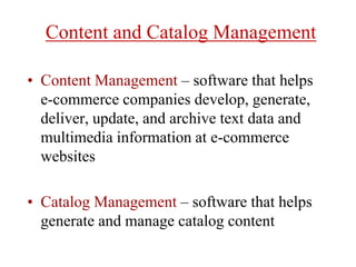 Content and Catalog Management
• Content Management – software that helps
e-commerce companies develop, generate,
deliver, update, and archive text data and
multimedia information at e-commerce
websites
• Catalog Management – software that helps
generate and manage catalog content
 