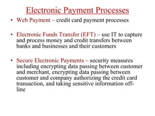 Electronic Payment Processes
• Web Payment – credit card payment processes
• Electronic Funds Transfer (EFT) – use IT to capture
and process money and credit transfers between
banks and businesses and their customers
• Secure Electronic Payments – security measures
including encrypting data passing between customer
and merchant, encrypting data passing between
customer and company authorizing the credit card
transaction, and taking sensitive information off-
line
 