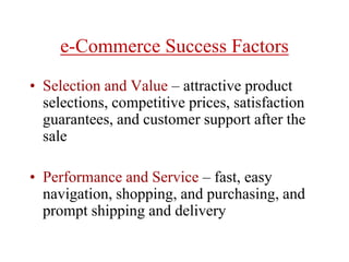 e-Commerce Success Factors
• Selection and Value – attractive product
selections, competitive prices, satisfaction
guarantees, and customer support after the
sale
• Performance and Service – fast, easy
navigation, shopping, and purchasing, and
prompt shipping and delivery
 