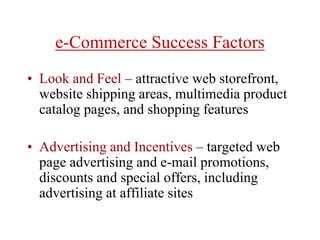 e-Commerce Success Factors
• Look and Feel – attractive web storefront,
website shipping areas, multimedia product
catalog pages, and shopping features
• Advertising and Incentives – targeted web
page advertising and e-mail promotions,
discounts and special offers, including
advertising at affiliate sites
 