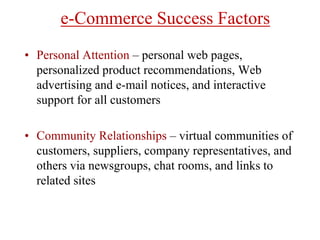 e-Commerce Success Factors
• Personal Attention – personal web pages,
personalized product recommendations, Web
advertising and e-mail notices, and interactive
support for all customers
• Community Relationships – virtual communities of
customers, suppliers, company representatives, and
others via newsgroups, chat rooms, and links to
related sites
 