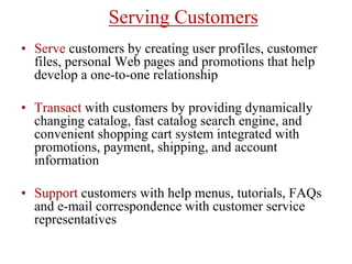 Serving Customers
• Serve customers by creating user profiles, customer
files, personal Web pages and promotions that help
develop a one-to-one relationship
• Transact with customers by providing dynamically
changing catalog, fast catalog search engine, and
convenient shopping cart system integrated with
promotions, payment, shipping, and account
information
• Support customers with help menus, tutorials, FAQs
and e-mail correspondence with customer service
representatives
 