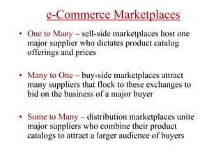 e-Commerce Marketplaces
• One to Many – sell-side marketplaces host one
major supplier who dictates product catalog
offerings and prices
• Many to One – buy-side marketplaces attract
many suppliers that flock to these exchanges to
bid on the business of a major buyer
• Some to Many – distribution marketplaces unite
major suppliers who combine their product
catalogs to attract a larger audience of buyers
 