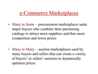 e-Commerce Marketplaces
• Many to Some – procurement marketplaces unite
major buyers who combine their purchasing
catalogs to attract more suppliers and thus more
competition and lower prices
• Many to Many – auction marketplaces used by
many buyers and sellers that can create a variety
of buyers’ or sellers’ auctions to dynamically
optimize prices
 
