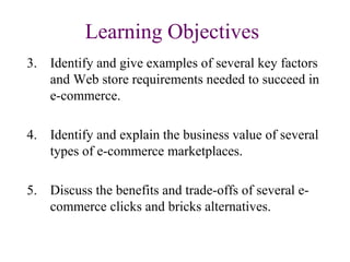 Learning Objectives
3. Identify and give examples of several key factors
and Web store requirements needed to succeed in
e-commerce.
4. Identify and explain the business value of several
types of e-commerce marketplaces.
5. Discuss the benefits and trade-offs of several e-
commerce clicks and bricks alternatives.
 