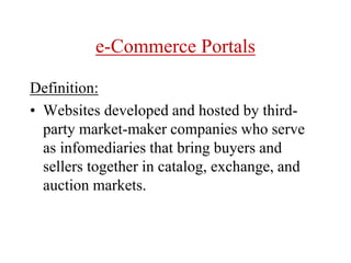 e-Commerce Portals
Definition:
• Websites developed and hosted by third-
party market-maker companies who serve
as infomediaries that bring buyers and
sellers together in catalog, exchange, and
auction markets.
 