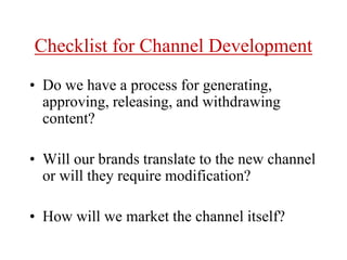 Checklist for Channel Development
• Do we have a process for generating,
approving, releasing, and withdrawing
content?
• Will our brands translate to the new channel
or will they require modification?
• How will we market the channel itself?
 