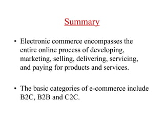 Summary
• Electronic commerce encompasses the
entire online process of developing,
marketing, selling, delivering, servicing,
and paying for products and services.
• The basic categories of e-commerce include
B2C, B2B and C2C.
 
