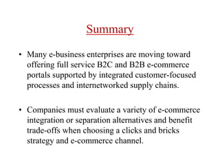 Summary
• Many e-business enterprises are moving toward
offering full service B2C and B2B e-commerce
portals supported by integrated customer-focused
processes and internetworked supply chains.
• Companies must evaluate a variety of e-commerce
integration or separation alternatives and benefit
trade-offs when choosing a clicks and bricks
strategy and e-commerce channel.
 