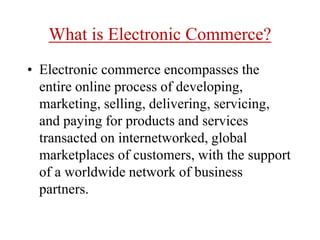 What is Electronic Commerce?
• Electronic commerce encompasses the
entire online process of developing,
marketing, selling, delivering, servicing,
and paying for products and services
transacted on internetworked, global
marketplaces of customers, with the support
of a worldwide network of business
partners.
 