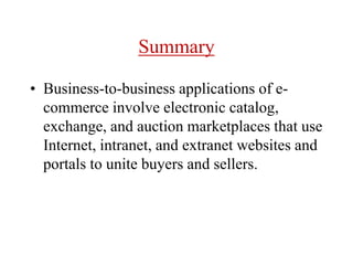 Summary
• Business-to-business applications of e-
commerce involve electronic catalog,
exchange, and auction marketplaces that use
Internet, intranet, and extranet websites and
portals to unite buyers and sellers.
 