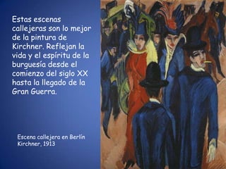 Estas escenas
callejeras son lo mejor
de la pintura de
Kirchner. Reflejan la
vida y el espíritu de la
burguesía desde el
comienzo del siglo XX
hasta la llegado de la
Gran Guerra.




 Escena callejera en Berlín
 Kirchner, 1913
 