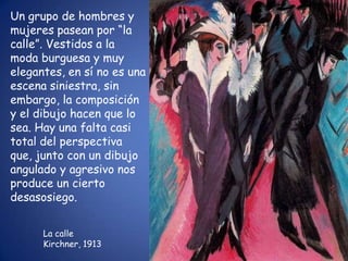 Un grupo de hombres y
mujeres pasean por “la
calle”. Vestidos a la
moda burguesa y muy
elegantes, en sí no es una
escena siniestra, sin
embargo, la composición
y el dibujo hacen que lo
sea. Hay una falta casi
total del perspectiva
que, junto con un dibujo
angulado y agresivo nos
produce un cierto
desasosiego.


      La calle
      Kirchner, 1913
 
