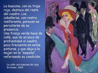 La buscona, con su traje
rojo, destaca del resto
del cuadro. Los
caballeros, con rostro
indiferente, parecen no
percatarse de su
presencia.
Una franja verde hace de
calle, que da un poco de
profundidad al cuadro,
poco frecuente en estas
pinturas, y que deja a la
mujer en la “esquina”,
reforzando su condición.

  La calle con buscona de rojo
  Kirchner, 1914
 