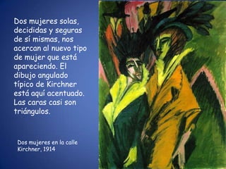 Dos mujeres solas,
decididas y seguras
de sí mismas, nos
acercan al nuevo tipo
de mujer que está
apareciendo. El
dibujo angulado
típico de Kirchner
está aquí acentuado.
Las caras casi son
triángulos.



 Dos mujeres en la calle
 Kirchner, 1914
 