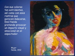 Con sus colores
tan estridentes,
así como con esos
rostros que
parecen máscaras,
Emil Nolde
pretende provocar
un impacto visual y
emocional en el
espectador.




     Mujer
     Nolde, 1912
 