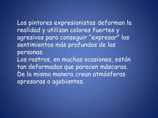 Los pintores expresionistas deforman la
realidad y utilizan colores fuertes y
agresivos para conseguir “expresar” los
sentimientos más profundos de las
personas.
Los rostros, en muchas ocasiones, están
tan deformados que parecen máscaras.
De la misma manera crean atmósferas
opresoras o agobiantes.
 