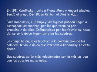En 1911 Kandinsky, junto a Franz Marc y August Macke,
fundó el grupo Der Blaue Reiter, el Jinete Azul.

Para Kandinsky, el dibujo y las figuras pueden llegar a
estropear los cuadros, por los que termina por
prescindir de ellos. Influenciado por los fauvistas, hace
del color lo único importante de los cuadros.

La composición, la estructura y la combinación de los
colores, serán lo único que interese a Kandinsky en esta
época.

Sus cuadros están más relacionados con la música que
con los objetos materiales.
 