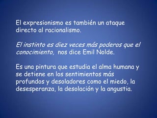 El expresionismo es también un ataque
directo al racionalismo.

El instinto es diez veces más poderos que el
conocimiento, nos dice Emil Nolde.

Es una pintura que estudia el alma humana y
se detiene en los sentimientos más
profundos y desoladores como el miedo, la
desesperanza, la desolación y la angustia.
 