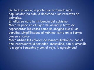 De toda su obra, la parte que ha tenido más
popularidad ha sido la dedicada a los retratos de
animales.
En ellos se nota la influencia del cubismo.
Marc se pone en el lugar del animal y trata de
representar las cosas como se imagina que él las
percibe, simplificadas al máximo tanto en la forma
con en el color.
Marc utiliza los colores de manera simbólica: con el
azul representa la seriedad masculina, con el amarillo
la alegría femenina y con el rojo, la agresividad.
 