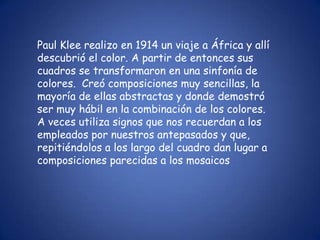 Paul Klee realizo en 1914 un viaje a África y allí
descubrió el color. A partir de entonces sus
cuadros se transformaron en una sinfonía de
colores. Creó composiciones muy sencillas, la
mayoría de ellas abstractas y donde demostró
ser muy hábil en la combinación de los colores.
A veces utiliza signos que nos recuerdan a los
empleados por nuestros antepasados y que,
repitiéndolos a los largo del cuadro dan lugar a
composiciones parecidas a los mosaicos
 