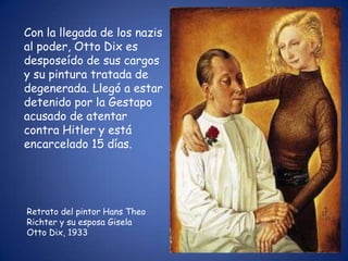 Con la llegada de los nazis
al poder, Otto Dix es
desposeído de sus cargos
y su pintura tratada de
degenerada. Llegó a estar
detenido por la Gestapo
acusado de atentar
contra Hitler y está
encarcelado 15 días.




Retrato del pintor Hans Theo
Richter y su esposa Gisela
Otto Dix, 1933
 