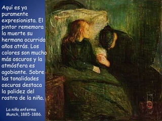 Aquí es ya
puramente
expresionista. El
pintor rememora
la muerte su
hermana ocurrida
años atrás. Los
colores son mucho
más oscuros y la
atmósfera es
agobiante. Sobre
las tonalidades
oscuras destaca
la palidez del
rostro de la niña.

 La niña enferma
 Munch, 1885-1886.
 