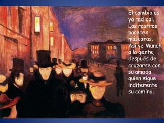 El cambio es
ya radical.
Los rostros
parecen
máscaras.
Así ve Munch
a la gente,
después de
cruzarse con
su amada
quien sigue
indiferente
su camino.
 