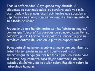 Tras la enfermedad, Goya queda muy abatido. Si
añadimos su avanzada edad, su sordera cada vez más
acentuada y los graves acontecimientos que suceden en
España en esa época, comprenderemos el hundimiento de
su estado de ánimo.

Producto de ese hundimientos son las “pinturas negras”
con las que “decora” las paredes de su nueva casa. Por su
colorido, por las forma de empastar el cuadro y por su
temática entran de lleno en la pintura expresionista.

Goya pinta directamente sobre el muro con una libertad
total. No son pinturas para la familia real ni son
encargos que tenga que presentar en público. Pinta para
sí mismo, seguramente para dejar constancia de sus
estados de ánimo y de su visión sobre España y sobre la
naturaleza humana.
 