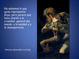 No sabemos lo que
quiso representar
Goya, pero parece que
hace alusión a la
crueldad general del
mundo, a la maldad y a
la desesperanza.




Saturno devorando a su hijo
 