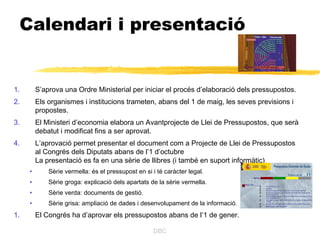 Calendari i presentació


1.       S’aprova una Ordre Ministerial per iniciar el procés d’elaboració dels pressupostos.
2.       Els organismes i institucions trameten, abans del 1 de maig, les seves previsions i
         propostes.
3.       El Ministeri d’economia elabora un Avantprojecte de Llei de Pressupostos, que serà
         debatut i modificat fins a ser aprovat.
4.       L’aprovació permet presentar el document com a Projecte de Llei de Pressupostos
         al Congrés dels Diputats abans de l’1 d’octubre
         La presentació es fa en una sèrie de llibres (i també en suport informàtic)
     •       Sèrie vermella: és el pressupost en si i té caràcter legal.
     •       Sèrie groga: explicació dels apartats de la sèrie vermella.
     •       Sèrie verda: documents de gestió.
     •       Sèrie grisa: ampliació de dades i desenvolupament de la informació.
1.       El Congrés ha d’aprovar els pressupostos abans de l’1 de gener.

                                                    DBC
 