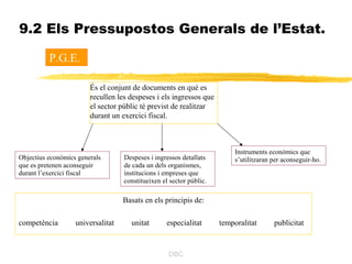 9.2 Els Pressupostos Generals de l’Estat.

          P.G.E.

                        És el conjunt de documents en què es
                        recullen les despeses i els ingressos que
                        el sector públic té previst de realitzar
                        durant un exercici fiscal.



                                                                          Instruments econòmics que
Objectius econòmics generals       Despeses i ingressos detallats         s’utilitzaran per aconseguir-ho.
que es pretenen aconseguir         de cada un dels organismes,
durant l’exercici fiscal           institucions i empreses que
                                   constitueixen el sector públic.

                                   Basats en els principis de:

competència        universalitat     unitat        especialitat      temporalitat       publicitat


                                                   DBC
 