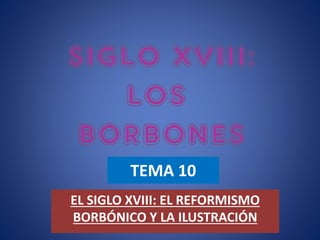 TEMA 10
EL SIGLO XVIII: EL REFORMISMO
BORBÓNICO Y LA ILUSTRACIÓN
 