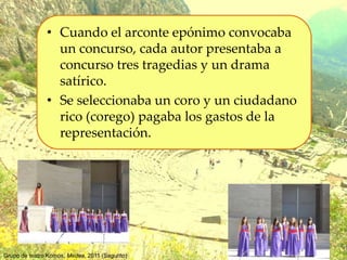 • Cuando el arconte epónimo convocaba
un concurso, cada autor presentaba a
concurso tres tragedias y un drama
satírico.
• Se seleccionaba un coro y un ciudadano
rico (corego) pagaba los gastos de la
representación.
Grupo de teatro Komos. Medea, 2011 (Sagunto)
 