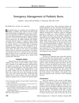 Emergency Management of Pediatric Burns
Jennifer L. Reed, MD and Wendy J. Pomerantz, MD, MS, FAAP
Key Words: burns, emergency care, management
Burn-related injuries are a leading cause of morbidity and
mortality in children. Burn injuries rank third among
injury-related deaths in children aged 1 to 9 years.1
In 2001,
there were more than 181,000 fire- and burn-related injuries,
more than 4200 hospitalizations, and 672 deaths in children
aged 0 to 19 years in the United States.2
Pediatric patients
and the elderly have the highest morbidity and mortality
associated with burn injuries.3
A majority of these children
are initially seen in emergency departments (EDs) around
the country; therefore, it is necessary that all emergency
professionals are proficient in burn management in the
pediatric population. Many burns are the result of uninten-
tional events, and others are the result of nonaccidental
trauma. However, most burns are preventable. As a primary
care provider in the ED, it is necessary to have the knowl-
edge and skills not only to treat burns, but to also counsel
families regarding burn prevention and to identify burns
resulting from child abuse.
THERMAL BURNS
Thermal burns are the most common type of burn in
childhood. They can be a result of flames, scalds, contact,
cold, or radiation. In the toddler age group, scald burns from
hot liquid or hot grease are seen commonly and account
for 80% of all thermal injuries.4
This type of burn accounts
for a majority of childhood burn hospitalizations in this
age group. Toddlers also have the highest rate of contact
burns such as those that occur when touching hot metal
from a stove, grill, or home space heater. Young school-age
children have an innate curiosity and tend to play with
dangerous equipment such as matches and cigarette lighters
resulting in thermal burns. Older school-age children and
teenage populations are more commonly burned from risk-
taking activities, fireworks, and careless use of flammable
substances such as gasoline, lighter fluid, or hairspray. In
addition, household fires commonly caused by unattended
cigarettes or candles are a major contributor to pediatric
burn injuries and death in all age groups. Cigarettes are
responsible for 35% of fatal house fires in the United States,
many of which kill children.3
More than half of all fire-
related deaths occur in homes that do not have smoke
alarms, and fire-related injuries are the most common cause
of fire- and burn-related deaths in children.5
Native Amer-
ican children, African-American children, and children of
low-income families are at increased risk for death and
injury related to fire.5,6
Burn injuries are more common in
boys than in girls, and an increase in fire-related deaths is
seen during the winter months.2,5
Pathophysiology
The skin is an important organ system that functions
to protect the body from infectious agents, to regulate the
body temperature by preventing heat loss, and to serve as
a barrier to prevent body fluid loss. When the skin is dam-
aged by a burn, devastating sequela may follow. The skin
consists of 2 layers, the epidermis and the dermis. The epi-
dermis includes 4 layers: stratum corneum, stratum lucidum,
stratum granulosum, and stratum germinativum. The stratum
corneum is the most important layer that protects the
body from water loss and infection. Beneath the epidermis,
the dermis consists of hair follicles, sweat glands, nerve
fibers, and connective tissue. This layer is vital in regulating
heat loss.
Classification
Burns are classified as first, second, or third degree.
More commonly, they are referred to as superficial, partial
thickness, or full thickness, respectively. Oftentimes it is
difficult to correctly identify the depth of a burn, and it is
common to have several depths exhibited in one injury, with
the center usually demonstrating a higher degree of burn
than the periphery.7
The thickness of the burn is directly
related to the source of the burn and the time the skin is
in contact with the source. Areas of thin skin such as the
118 Pediatric Emergency Care  Volume 21, Number 2, February 2005
Review Article
Division of Emergency Medicine, Cincinnati Children’s Hospital Medical
Center, Cincinnati, OH.
Drs Reed and Pomerantz have no relationship to or financial interest in any
of the products referred to in this manuscript.
Address correspondence and reprint requests to Jennifer L. Reed, MD,
Cincinnati Children’s Hospital Medical Center, Division of Emergency
Medicine, 3333 Burnet Avenue ML2008, Cincinnati, OH 45229. E-mail:
Jennifer.Reed@cchmc.org.
Copyright n 2005 by Lippincott Williams  Wilkins
ISSN: 0749-5161/05/2102-0118
Copyright © Lippincott Williams  Wilkins. Unauthorized reproduction of this article is prohibited.
 