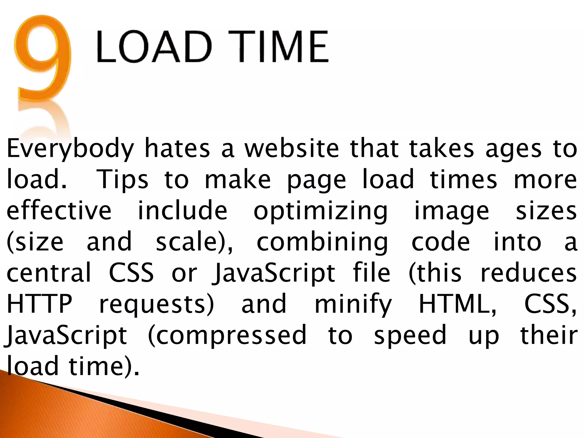 Everybody hates a website that takes ages to
load. Tips to make page load times more
effective include optimizing image sizes
(size and scale), combining code into a
central CSS or JavaScript file (this reduces
HTTP requests) and minify HTML, CSS,
JavaScript (compressed to speed up their
load time).
 